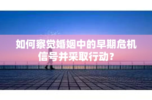如何察觉婚姻中的早期危机信号并采取行动？