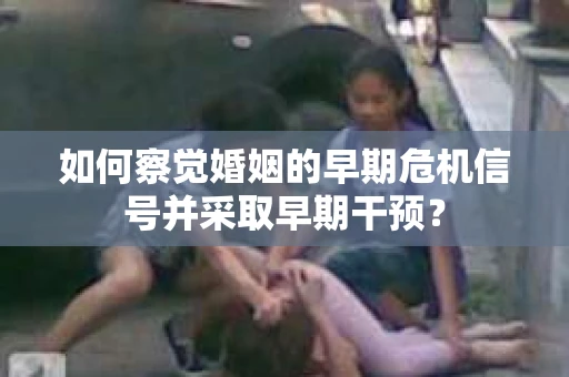 如何察觉婚姻的早期危机信号并采取早期干预？