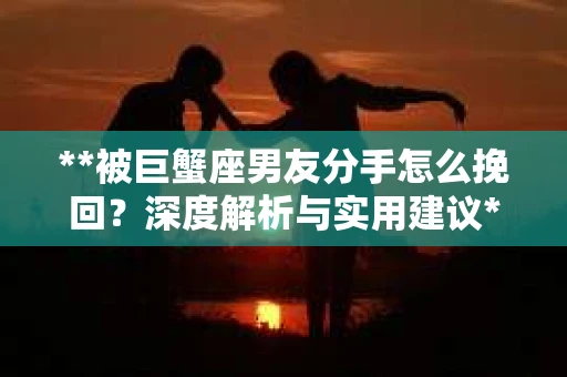 **被巨蟹座男友分手怎么挽回？深度解析与实用建议**