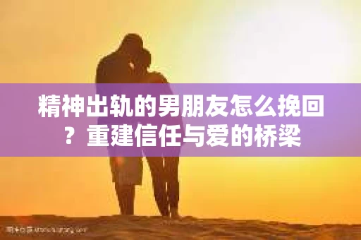 精神出轨的男朋友怎么挽回？重建信任与爱的桥梁