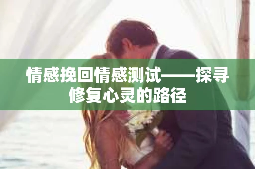 情感挽回情感测试——探寻修复心灵的路径