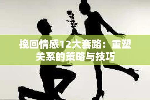 挽回情感12大套路：重塑关系的策略与技巧