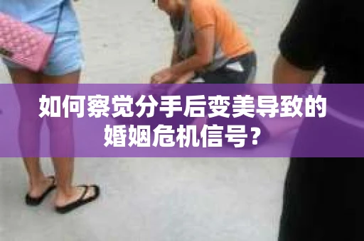 如何察觉分手后变美导致的婚姻危机信号？