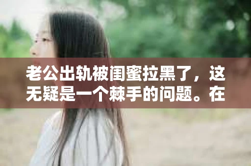 老公出轨被闺蜜拉黑了，这无疑是一个棘手的问题。在这个问题上，我想要和大家分享一下我的看法和经历，希望能给大家带来一些启示。