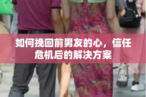 如何挽回前男友的心，信任危机后的解决方案