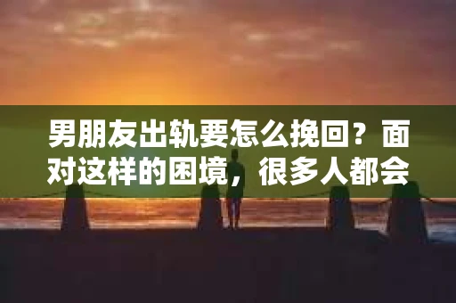 男朋友出轨要怎么挽回？面对这样的困境，很多人都会感到无助和痛苦。但请相信，无论情况多么复杂，总有解决问题的方法。今天，就让我来和大家聊聊，当男朋友出轨时，我们应该如何挽回这段感情。