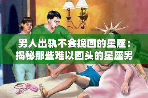 男人出轨不会挽回的星座：揭秘那些难以回头的星座男