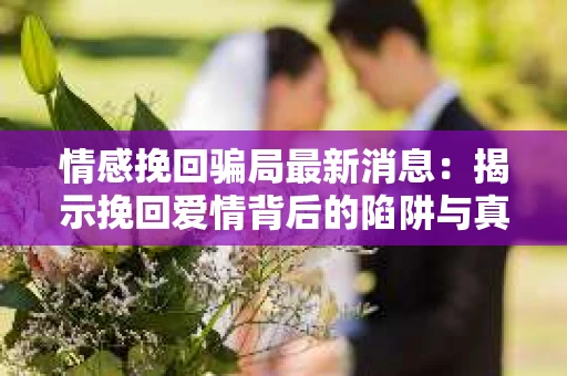 情感挽回骗局最新消息：揭示挽回爱情背后的陷阱与真相