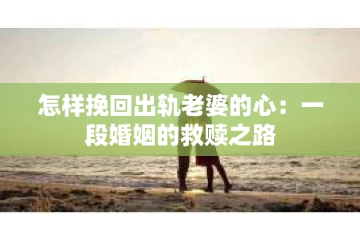 怎样挽回出轨老婆的心：一段婚姻的救赎之路