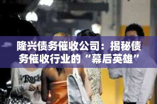 隆兴债务催收公司：揭秘债务催收行业的“幕后英雄”