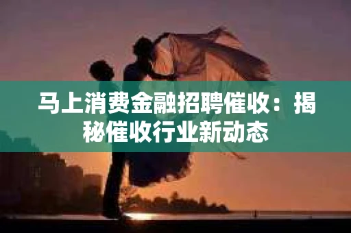 马上消费金融招聘催收：揭秘催收行业新动态