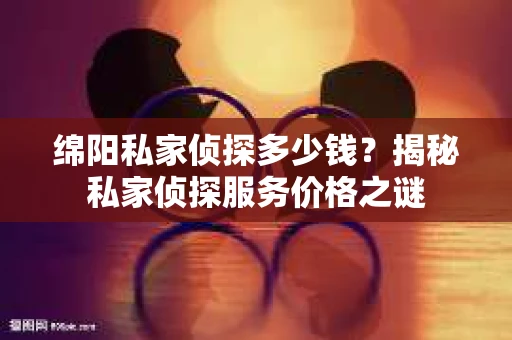 绵阳私家侦探多少钱？揭秘私家侦探服务价格之谜