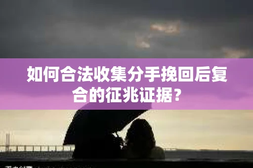 如何合法收集分手挽回后复合的征兆证据？
