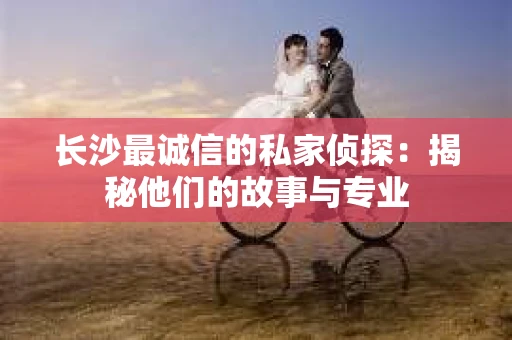 长沙最诚信的私家侦探：揭秘他们的故事与专业