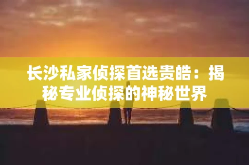长沙私家侦探首选贵皓：揭秘专业侦探的神秘世界