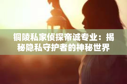 铜陵私家侦探帝诚专业：揭秘隐私守护者的神秘世界