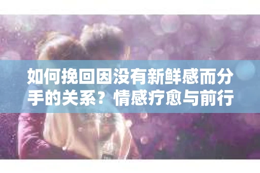 如何挽回因没有新鲜感而分手的关系？情感疗愈与前行计划
