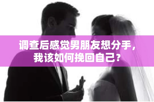 调查后感觉男朋友想分手，我该如何挽回自己？