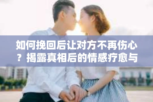 如何挽回后让对方不再伤心？揭露真相后的情感疗愈与前行计划