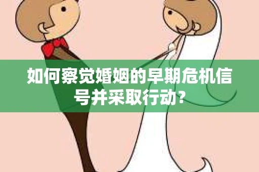 如何察觉婚姻的早期危机信号并采取行动？
