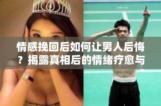情感挽回后如何让男人后悔？揭露真相后的情绪疗愈与人生决策
