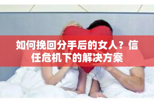 如何挽回分手后的女人？信任危机下的解决方案
