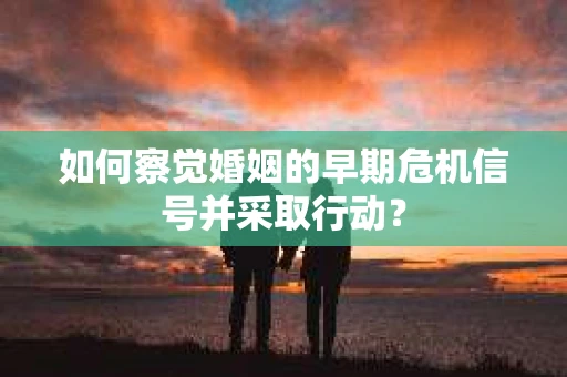 如何察觉婚姻的早期危机信号并采取行动？