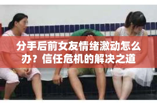 分手后前女友情绪激动怎么办？信任危机的解决之道