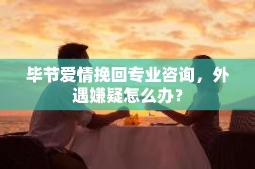 毕节爱情挽回专业咨询，外遇嫌疑怎么办？