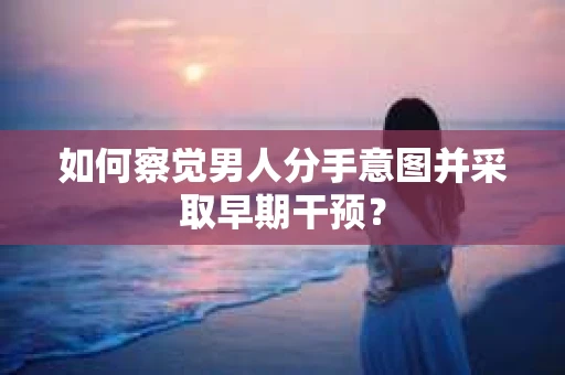 如何察觉男人分手意图并采取早期干预？