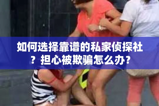 如何选择靠谱的私家侦探社？担心被欺骗怎么办？