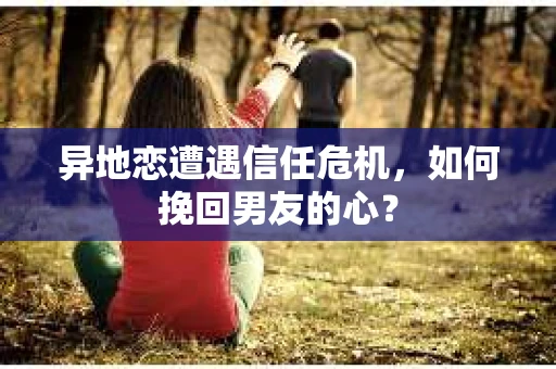 异地恋遭遇信任危机，如何挽回男友的心？