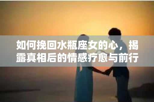 如何挽回水瓶座女的心，揭露真相后的情感疗愈与前行计划
