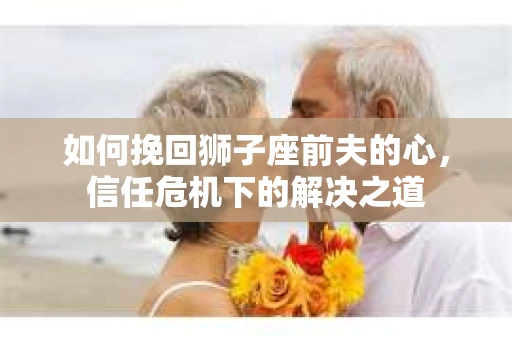 如何挽回狮子座前夫的心，信任危机下的解决之道