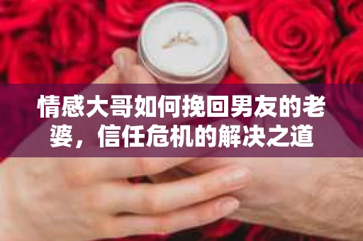 情感大哥如何挽回男友的老婆，信任危机的解决之道