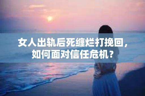 女人出轨后死缠烂打挽回，如何面对信任危机？