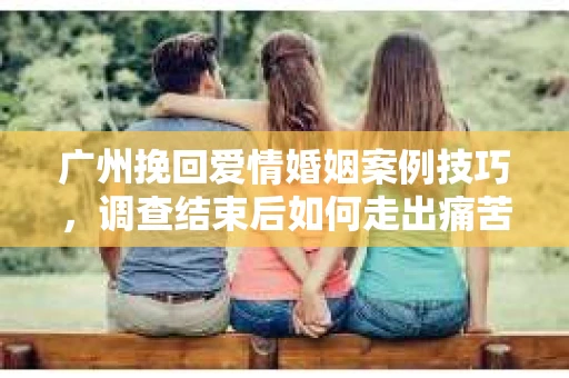 广州挽回爱情婚姻案例技巧，调查结束后如何走出痛苦并做出明智决策？