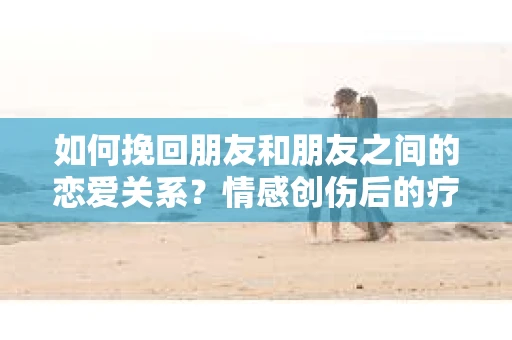 如何挽回朋友和朋友之间的恋爱关系？情感创伤后的疗愈与决策之路