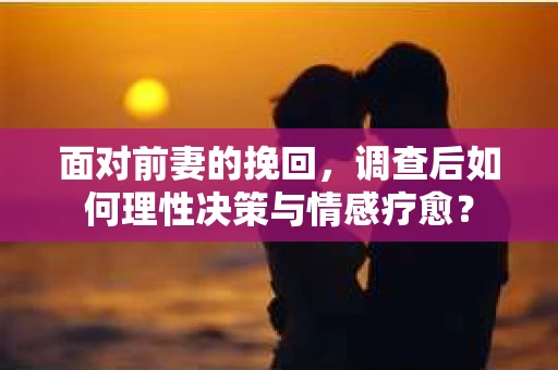面对前妻的挽回，调查后如何理性决策与情感疗愈？