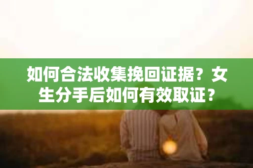 如何合法收集挽回证据？女生分手后如何有效取证？