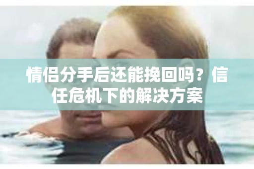 情侣分手后还能挽回吗?信任危机下的解决方案 情侣分手后还能挽回吗?信任危机下的解决方案