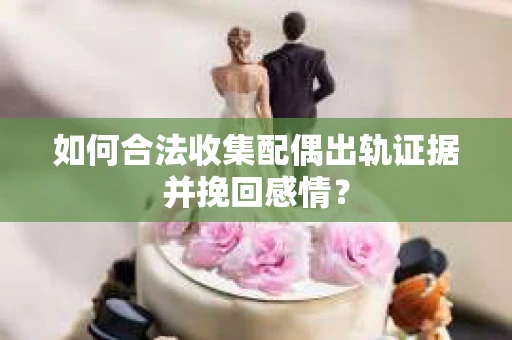 如何合法收集配偶出轨证据并挽回感情？