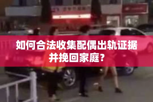 如何合法收集配偶出轨证据并挽回家庭？