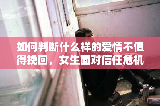 如何判断什么样的爱情不值得挽回，女生面对信任危机怎么办？