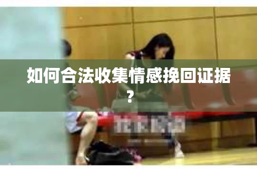 如何合法收集情感挽回证据？