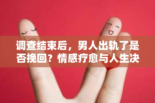 调查结束后，男人出轨了是否挽回？情感疗愈与人生决策的干货指南