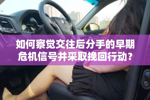如何察觉交往后分手的早期危机信号并采取挽回行动？
