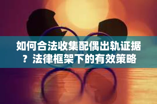 如何合法收集配偶出轨证据？法律框架下的有效策略