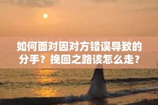 如何面对因对方错误导致的分手？挽回之路该怎么走？