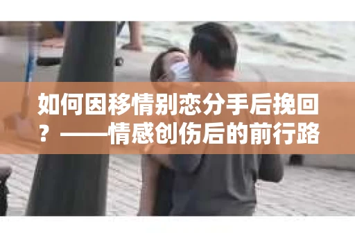 如何因移情别恋分手后挽回？——情感创伤后的前行路线图